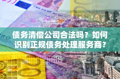 武汉债务清偿公司合法吗？如何识别正规债务处理服务商？