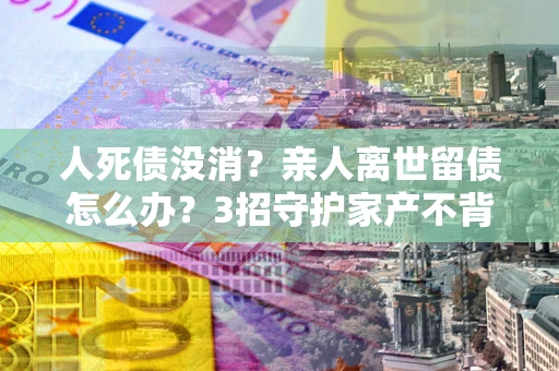武汉人死债没消？亲人离世留债怎么办？3招守护家产不背锅