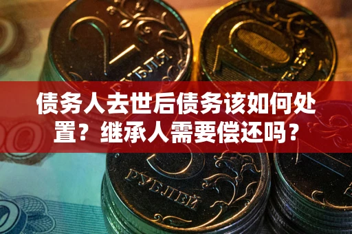 武汉债务人去世后债务该如何处置？继承人需要偿还吗？