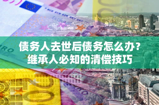 武汉债务人去世后债务怎么办？继承人必知的清偿技巧